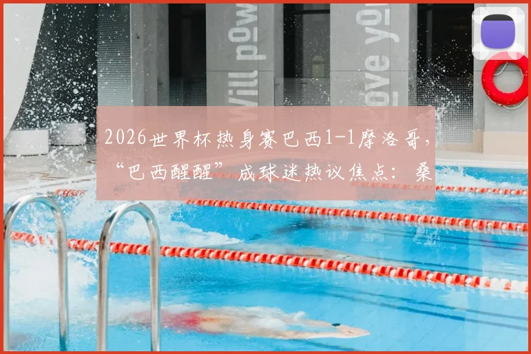 2026世界杯热身赛巴西1-1摩洛哥，“巴西醒醒”成球迷热议焦点：桑巴军团未来之路解析