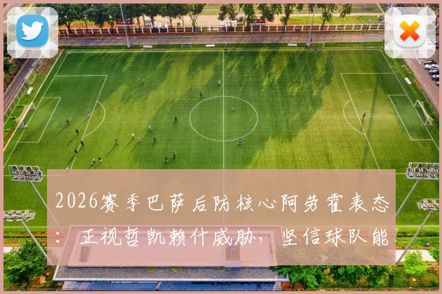 2026赛季巴萨后防核心阿劳霍表态：正视哲凯赖什威胁，坚信球队能逆转葡萄牙体育