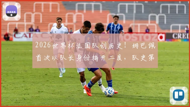 2026世界杯法国队创历史！姆巴佩首次以队长身份梅开二度，队史第一人实至名归