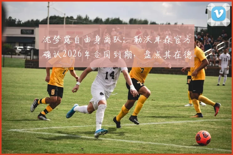 沈梦露自由身离队:勒沃库森官方确认2026年合同到期,盘点其在德女甲表现及未来去向