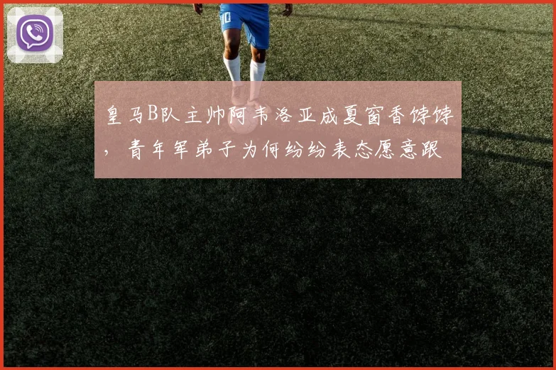 皇马B队主帅阿韦洛亚成夏窗香饽饽，青年军弟子为何纷纷表态愿意跟随？