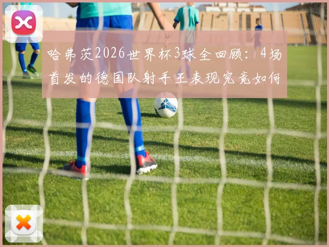 哈弗茨2026世界杯3球全回顾：4场首发的德国队射手王表现究竟如何？