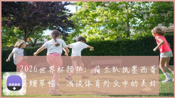 2026世界杯预热：荷兰队抵墨西哥获赠草帽，浅谈体育外交中的美好寓意与文化互动