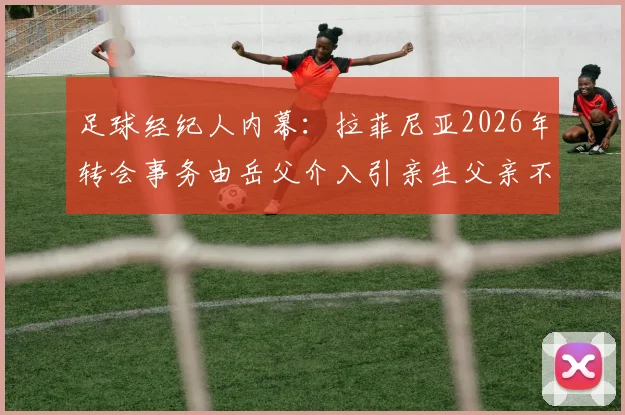 足球经纪人内幕：拉菲尼亚2026年转会事务由岳父介入引亲生父亲不满，球员家庭关系与商业决策如何平衡？