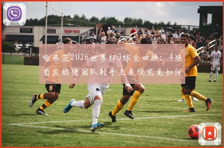 哈弗茨2026世界杯3球全回顾：4场首发的德国队射手王表现究竟如何？