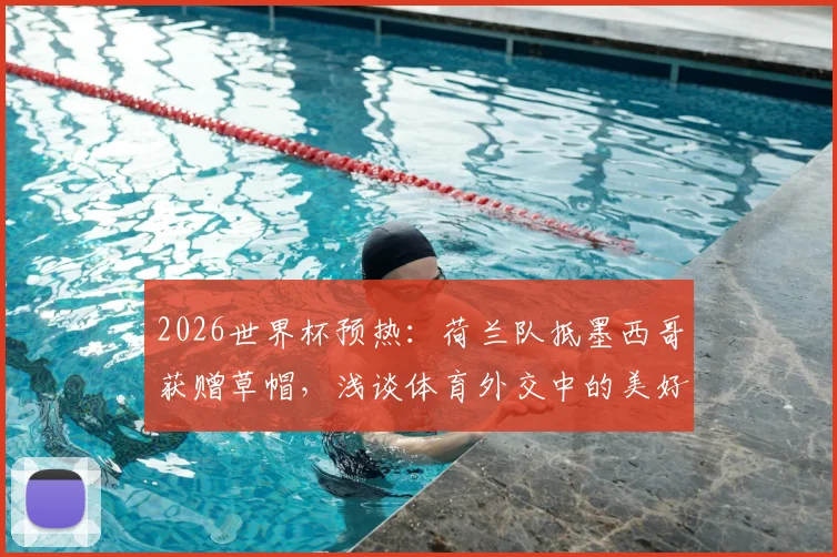 2026世界杯预热：荷兰队抵墨西哥获赠草帽，浅谈体育外交中的美好寓意与文化互动