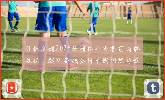 贝林厄姆2026欧洲杯半决赛前打牌放松,球队备战如何平衡训练与娱乐?看英格兰队减压秘籍