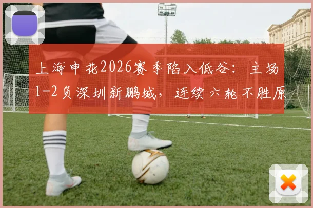 上海申花2026赛季陷入低谷:主场1-2负深圳新鹏城,连续六轮不胜原因分析