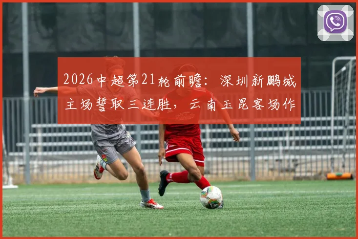 2026中超第21轮前瞻:深圳新鹏城主场誓取三连胜,云南玉昆客场作战抢分策略分析