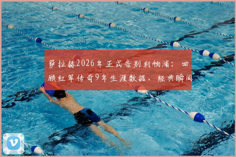 萨拉赫2026年正式告别利物浦:回顾红军传奇9年生涯数据、经典瞬间与未来去向预测