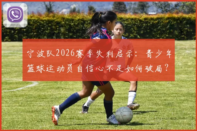 宁波队2026赛季失利启示：青少年篮球运动员自信心不足如何破局？附专业心理训练方法指南
