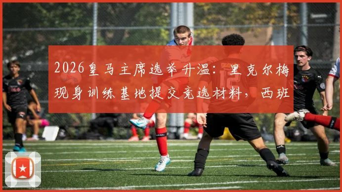 2026皇马主席选举升温：里克尔梅现身训练基地提交竞选材料，西班牙六台最新跟进