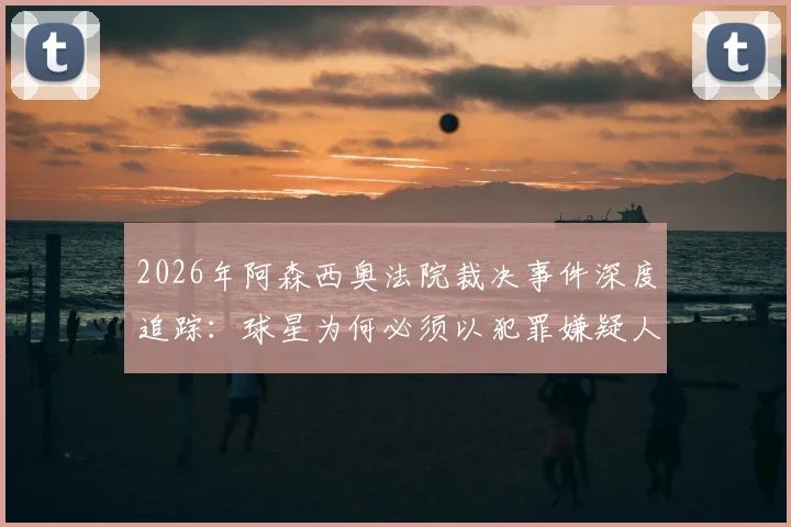 2026年阿森西奥法院裁决事件深度追踪：球星为何必须以犯罪嫌疑人身份出庭受审？