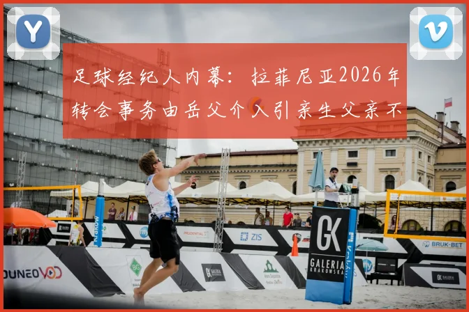足球经纪人内幕:拉菲尼亚2026年转会事务由岳父介入引亲生父亲不满,球员家庭关系与商业决策如何平衡?