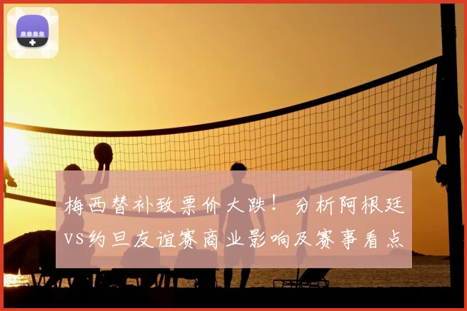梅西替补致票价大跌！分析阿根廷vs约旦友谊赛商业影响及赛事看点