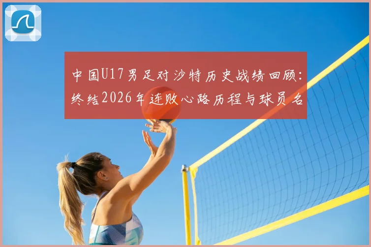 中国U17男足对沙特历史战绩回顾：终结2026年连败心路历程与球员名单解析