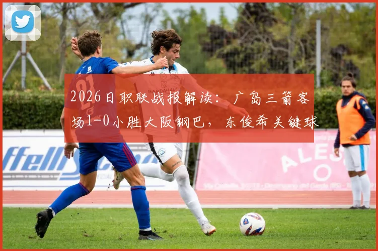2026日职联战报解读：广岛三箭客场1-0小胜大阪钢巴，东俊希关键球决定比赛，赛后深度分析两队表现及联赛排名影响