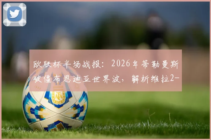 欧联杯半场战报:2026年蒂勒曼斯破僵布恩迪亚世界波,解析维拉2-0弗赖堡战术关键与晋级前景