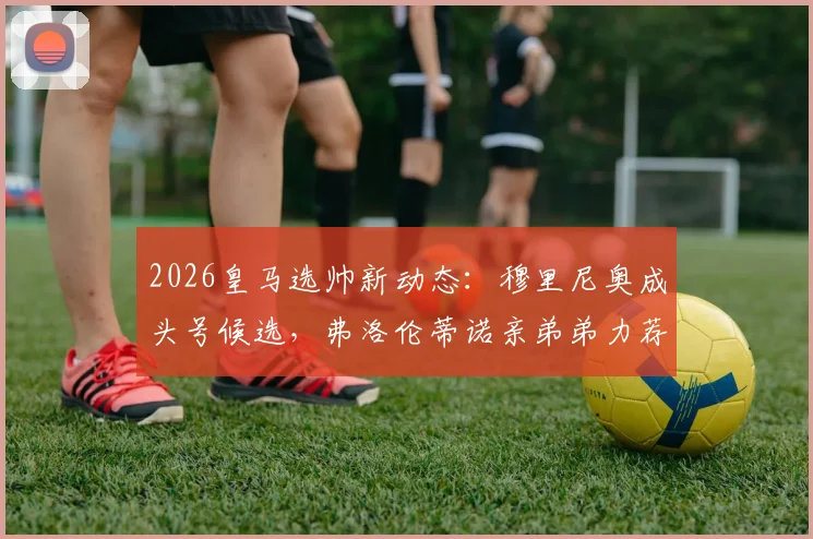 2026皇马选帅新动态：穆里尼奥成头号候选，弗洛伦蒂诺亲弟弟力荐引发热议
