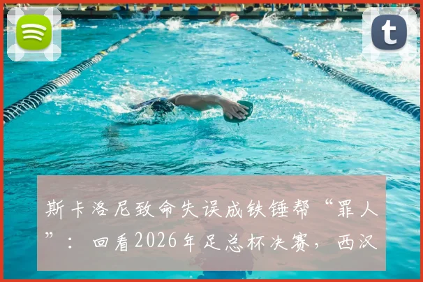斯卡洛尼致命失误成铁锤帮“罪人”：回看2026年足总杯决赛，西汉姆痛失冠军的转折点
