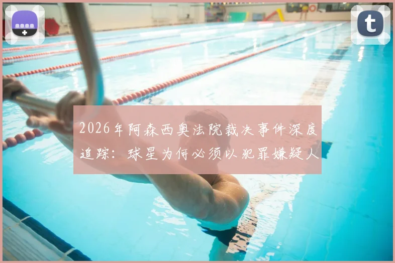 2026年阿森西奥法院裁决事件深度追踪：球星为何必须以犯罪嫌疑人身份出庭受审？