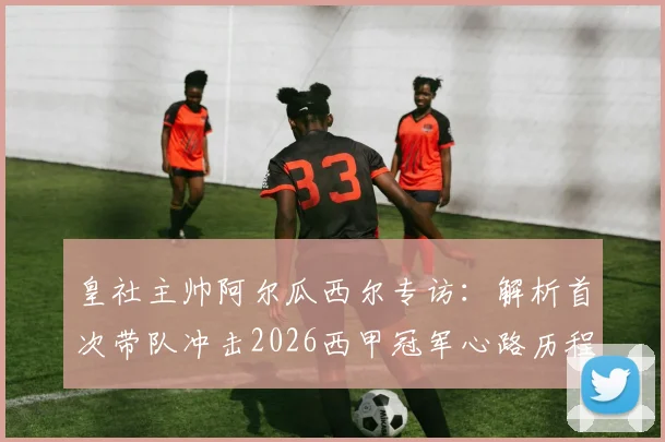 皇社主帅阿尔瓜西尔专访：解析首次带队冲击2026西甲冠军心路历程，对比西蒙尼战术风格差异