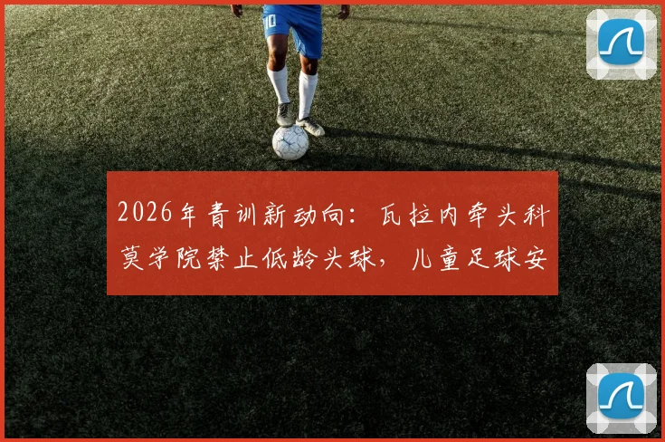2026年青训新动向：瓦拉内牵头科莫学院禁止低龄头球，儿童足球安全训练指南与年龄建议