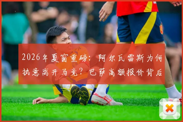 2026年夏窗重磅:阿尔瓦雷斯为何执意离开马竞?巴萨高额报价背后细节全解析