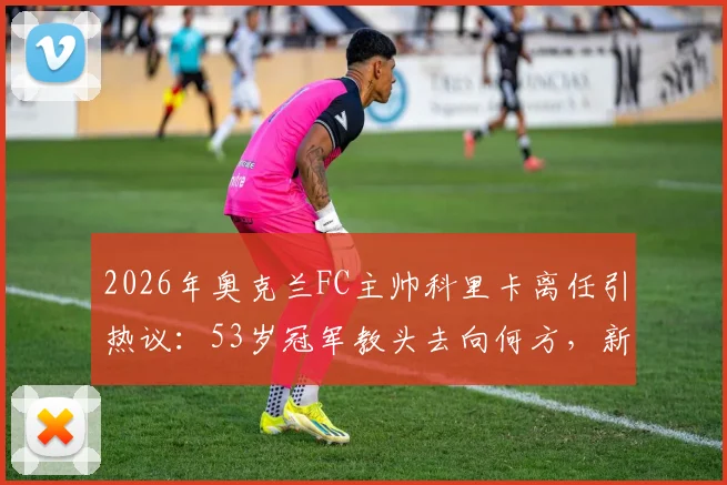 2026年奥克兰FC主帅科里卡离任引热议：53岁冠军教头去向何方，新帅人选引球迷猜测