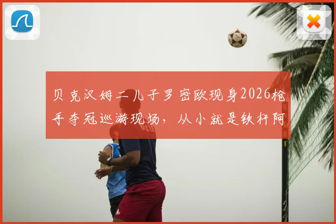 贝克汉姆二儿子罗密欧现身2026枪手夺冠巡游现场，从小就是铁杆阿森纳球迷的成长故事