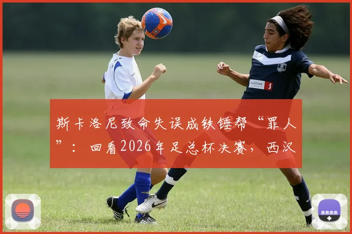 斯卡洛尼致命失误成铁锤帮“罪人”：回看2026年足总杯决赛，西汉姆痛失冠军的转折点