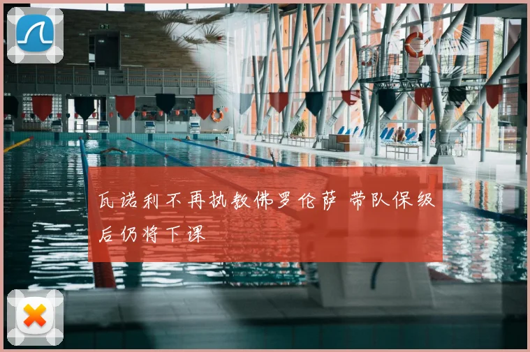 瓦诺利不再执教佛罗伦萨 带队保级后仍将下课