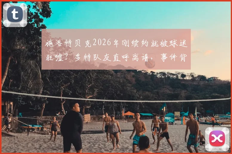 施洛特贝克2026年刚续约就被球迷狂嘘？多特队友直呼离谱，事件背后深层原因解析