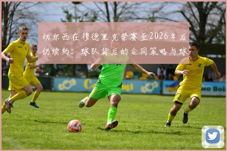 切尔西在穆德里克禁赛至2026年后仍续约：球队背后的合同策略与球员管理逻辑深度剖析