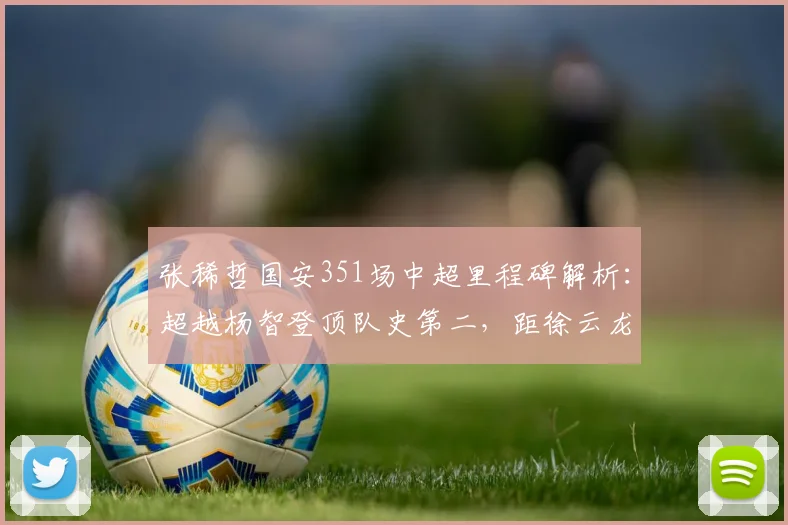 张稀哲国安351场中超里程碑解析：超越杨智登顶队史第二，距徐云龙纪录还有多远？
