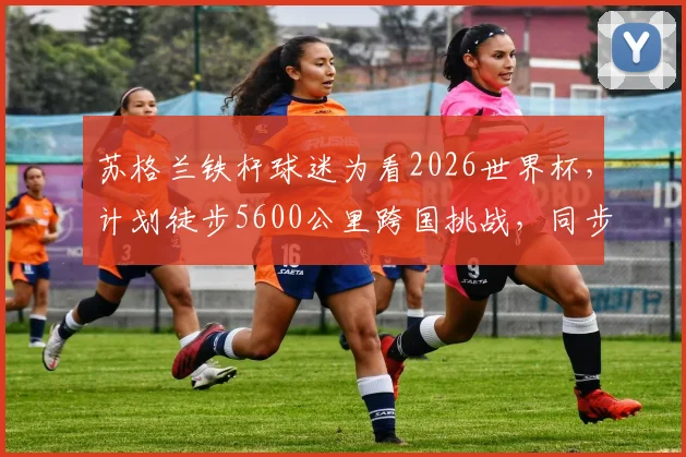 苏格兰铁杆球迷为看2026世界杯，计划徒步5600公里跨国挑战，同步慈善募捐目标百万英镑，普通人如何安全参与长途徒步与公益？