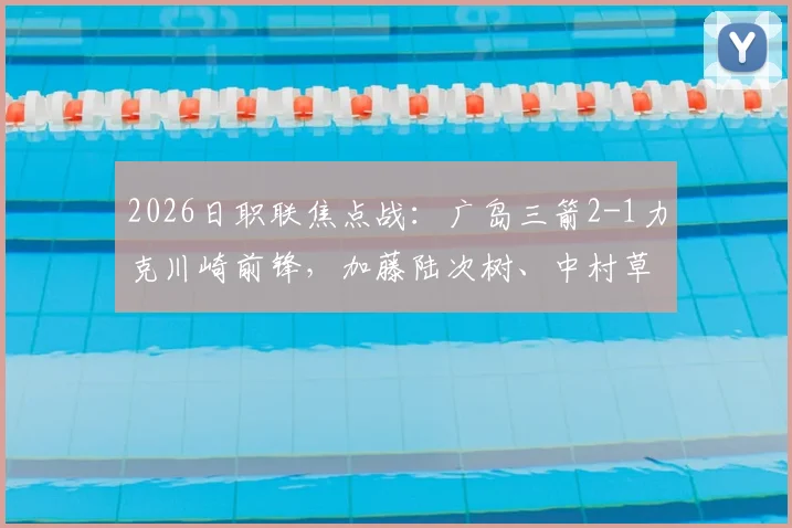 2026日职联焦点战：广岛三箭2-1力克川崎前锋，加藤陆次树、中村草太建功关键球分析