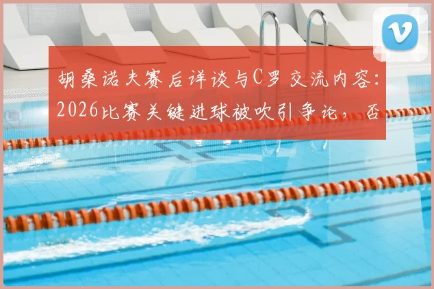 胡桑诺夫赛后详谈与C罗交流内容：2026比赛关键进球被吹引争论，否认存在个人口角