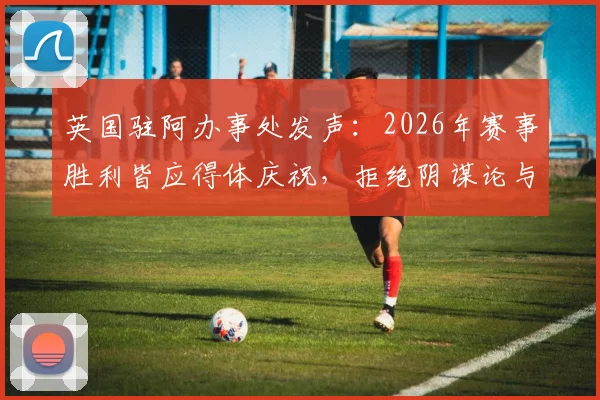 英国驻阿办事处发声:2026年赛事胜利皆应得体庆祝,拒绝阴谋论与不当言论