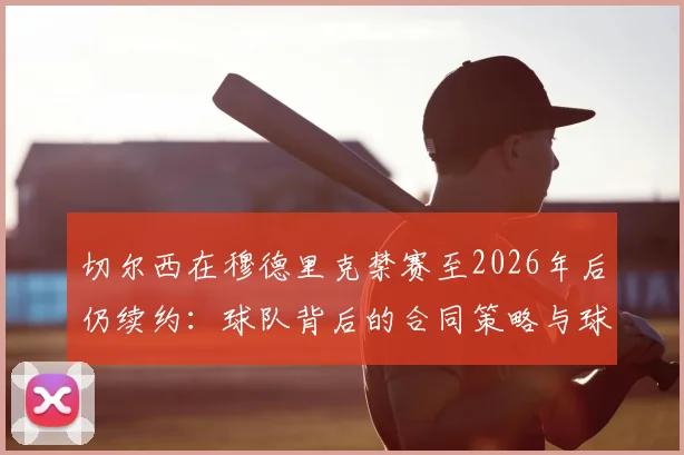 切尔西在穆德里克禁赛至2026年后仍续约：球队背后的合同策略与球员管理逻辑深度剖析