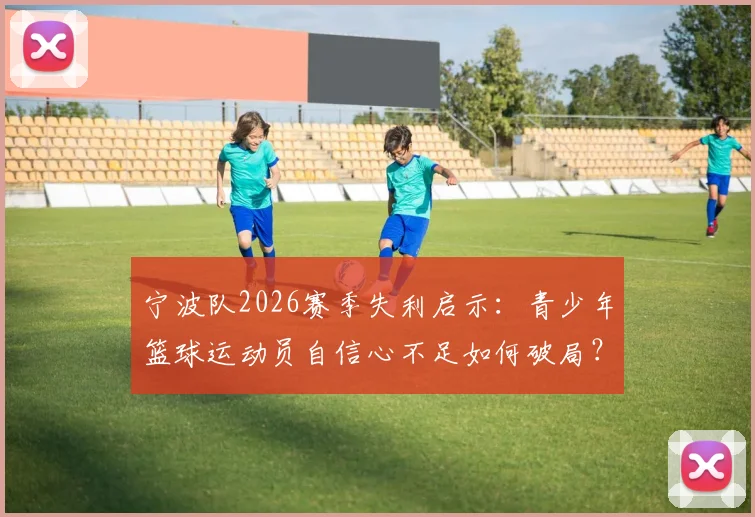 宁波队2026赛季失利启示：青少年篮球运动员自信心不足如何破局？附专业心理训练方法指南
