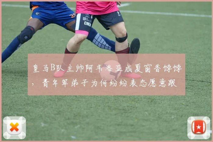 皇马B队主帅阿韦洛亚成夏窗香饽饽,青年军弟子为何纷纷表态愿意跟随?