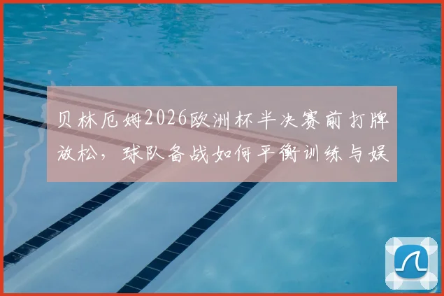 贝林厄姆2026欧洲杯半决赛前打牌放松，球队备战如何平衡训练与娱乐？看英格兰队减压秘籍