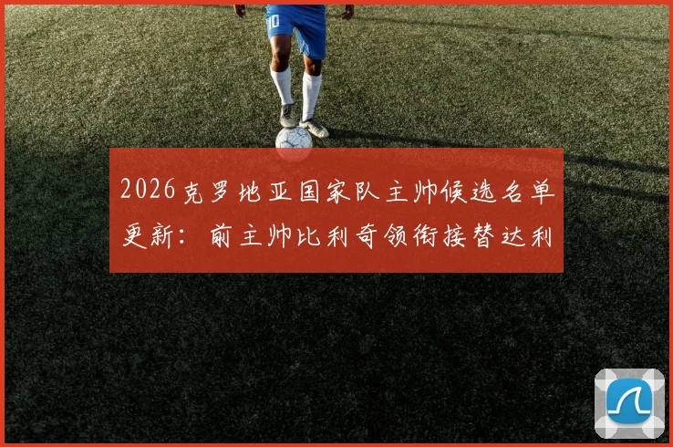 2026克罗地亚国家队主帅候选名单更新：前主帅比利奇领衔接替达利奇人选，电讯报披露选帅最新进展