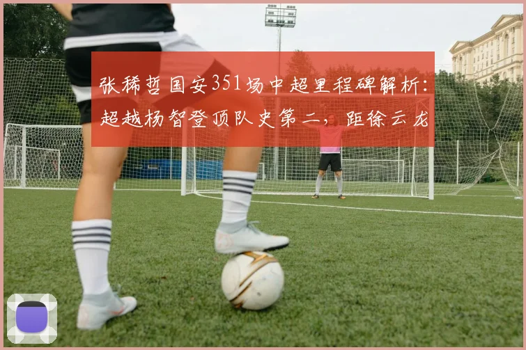 张稀哲国安351场中超里程碑解析：超越杨智登顶队史第二，距徐云龙纪录还有多远？