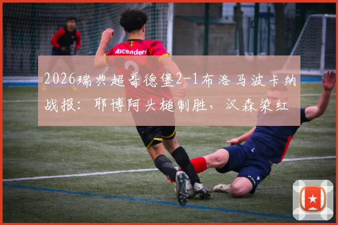 2026瑞典超哥德堡2-1布洛马波卡纳战报：耶博阿头槌制胜，汉森染红成转折点，附全场录像回放链接