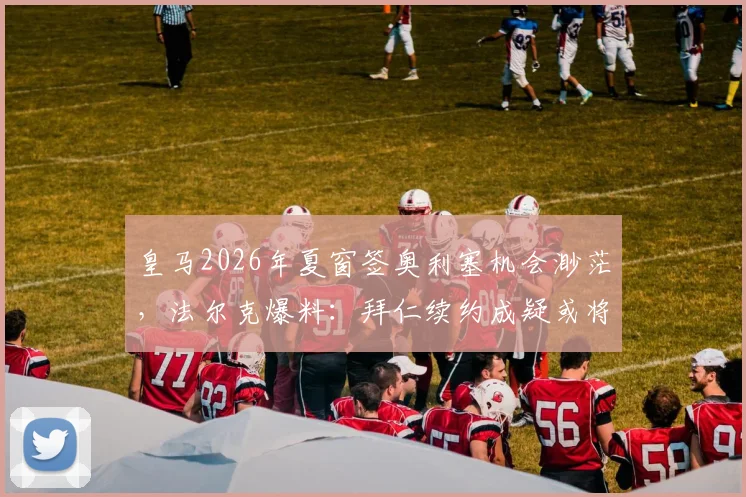 皇马2026年夏窗签奥利塞机会渺茫，法尔克爆料：拜仁续约成疑或将出售，球员未来去向解析