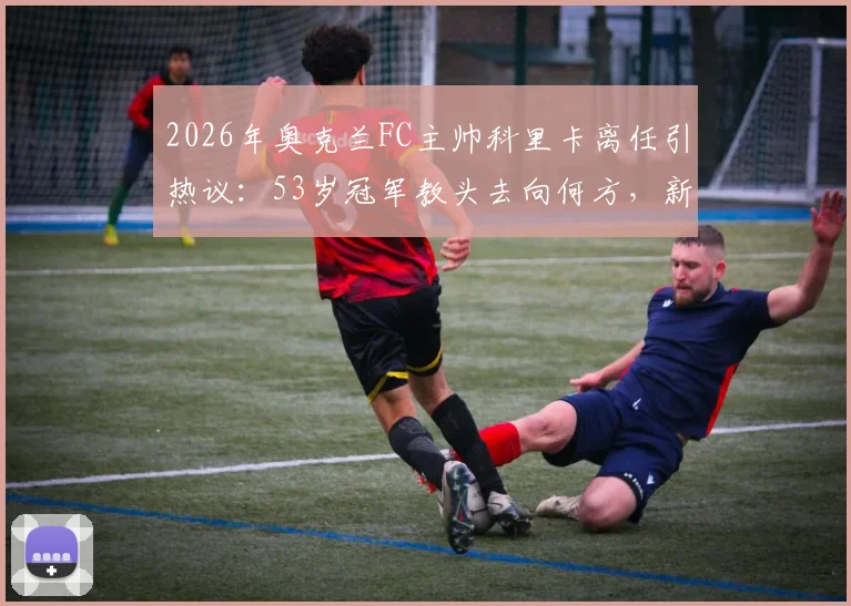 2026年奥克兰FC主帅科里卡离任引热议:53岁冠军教头去向何方,新帅人选引球迷猜测