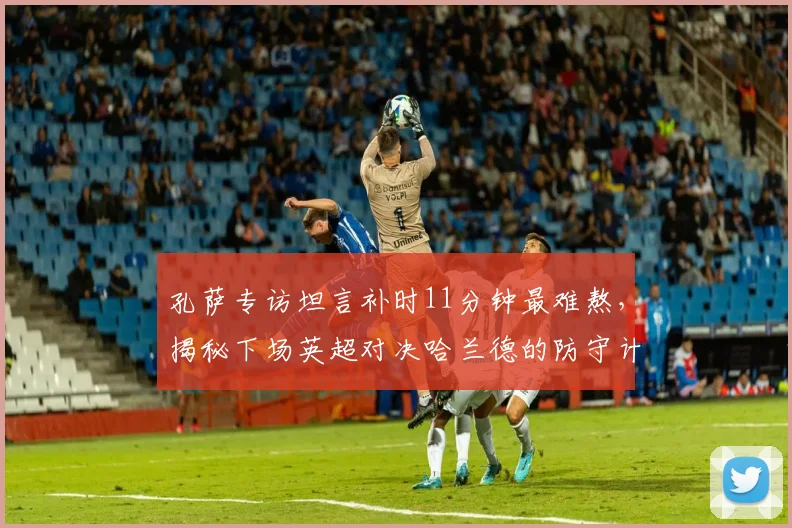 孔萨专访坦言补时11分钟最难熬，揭秘下场英超对决哈兰德的防守计划与心理准备