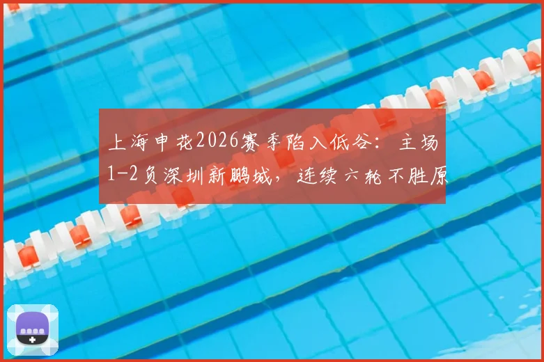 上海申花2026赛季陷入低谷：主场1-2负深圳新鹏城，连续六轮不胜原因分析